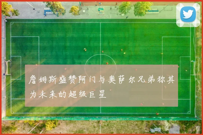 詹姆斯盛赞阿门与奥萨尔兄弟称其为未来的超级巨星