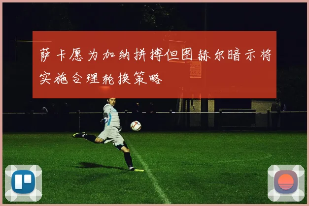 萨卡愿为加纳拼搏但图赫尔暗示将实施合理轮换策略