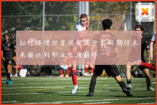 拉什福德坦言仍有提升空间期待未来能达到职业生涯巅峰