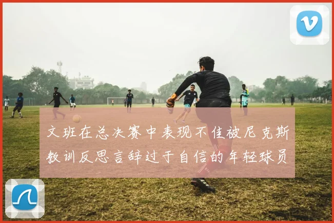 文班在总决赛中表现不佳被尼克斯教训反思言辞过于自信的年轻球员成长之路
