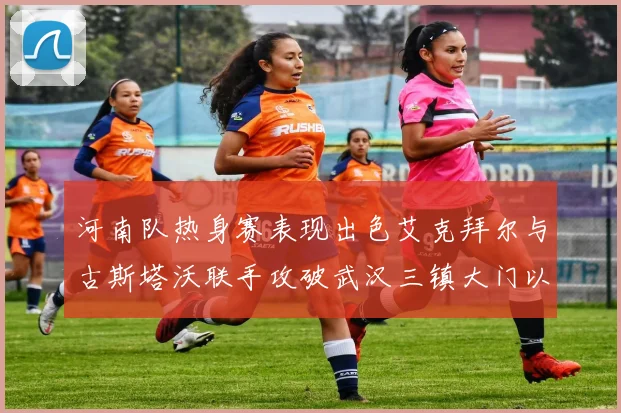 河南队热身赛表现出色艾克拜尔与古斯塔沃联手攻破武汉三镇大门以2-0获胜