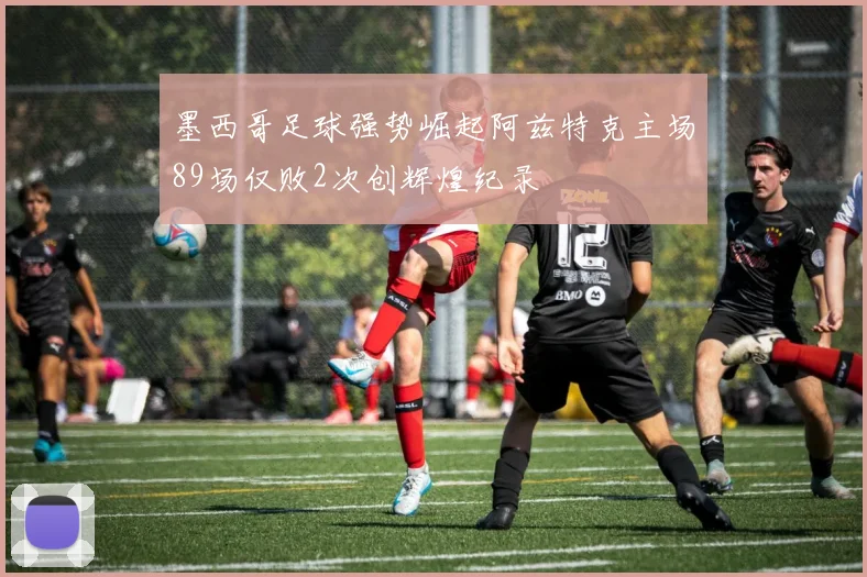 墨西哥足球强势崛起阿兹特克主场89场仅败2次创辉煌纪录
