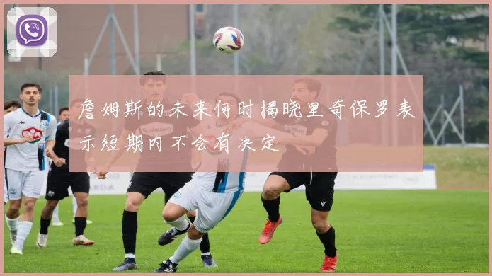 詹姆斯的未来何时揭晓里奇保罗表示短期内不会有决定