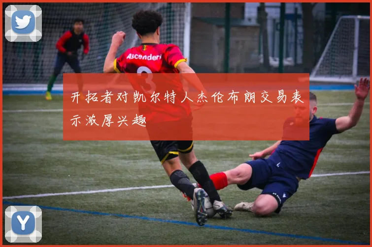 开拓者对凯尔特人杰伦布朗交易表示浓厚兴趣