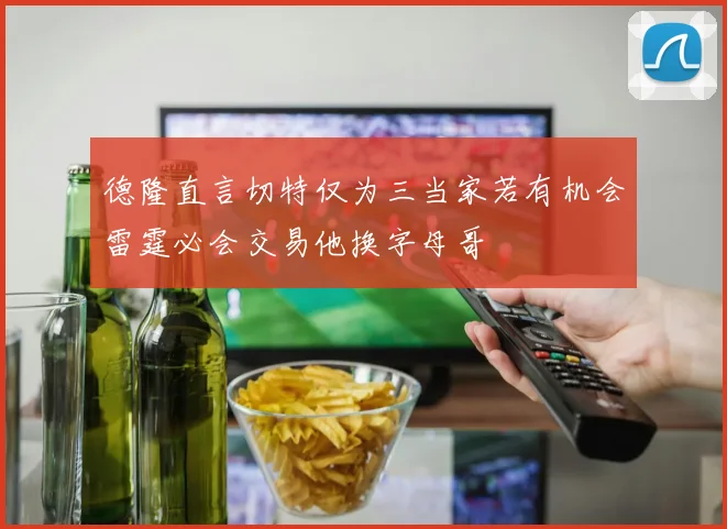 德隆直言切特仅为三当家若有机会雷霆必会交易他换字母哥