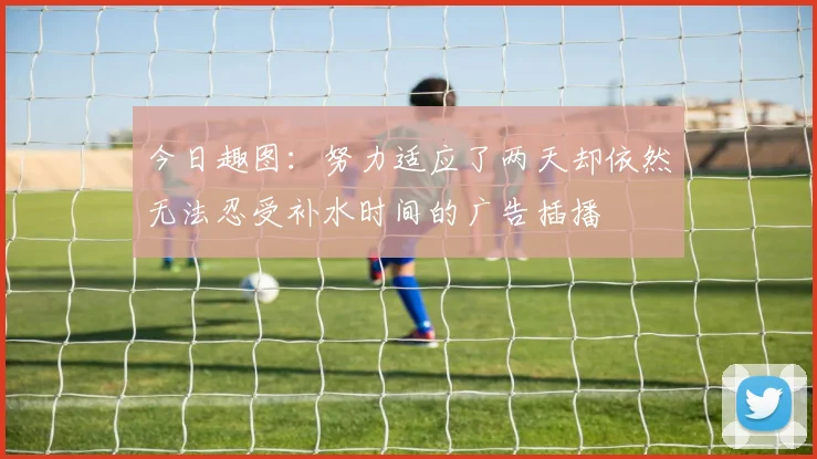 今日趣图：努力适应了两天却依然无法忍受补水时间的广告插播