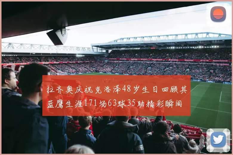 拉齐奥庆祝克洛泽48岁生日回顾其蓝鹰生涯171场63球35助精彩瞬间