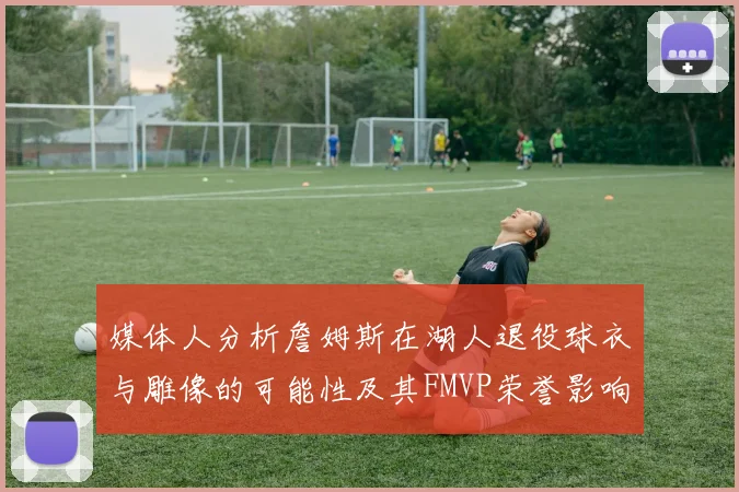 媒体人分析詹姆斯在湖人退役球衣与雕像的可能性及其FMVP荣誉影响