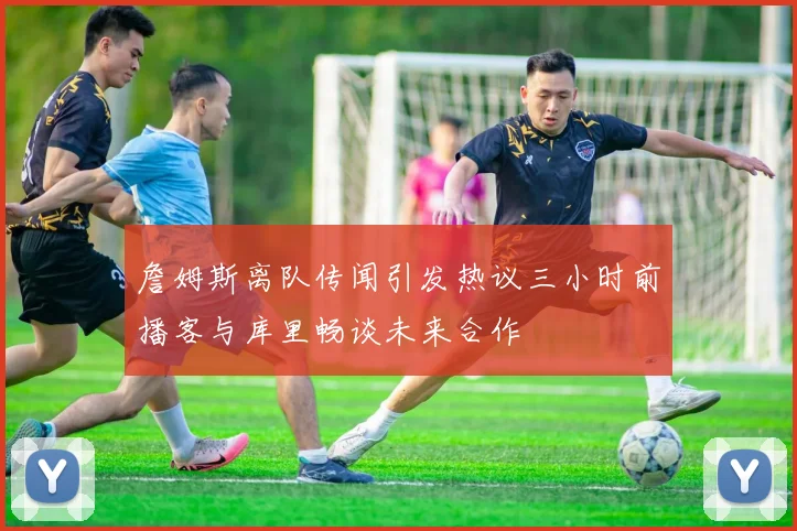 詹姆斯离队传闻引发热议三小时前播客与库里畅谈未来合作