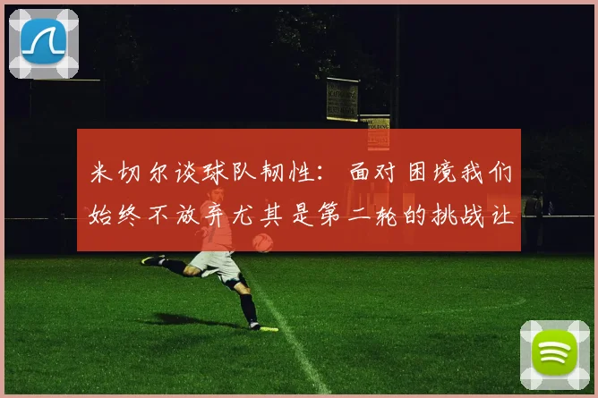 米切尔谈球队韧性：面对困境我们始终不放弃尤其是第二轮的挑战让人印象深刻