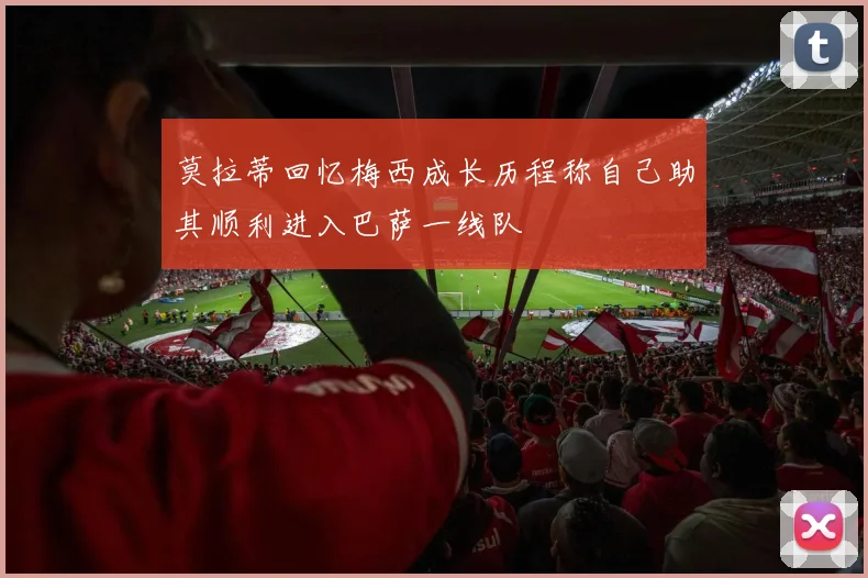 莫拉蒂回忆梅西成长历程称自己助其顺利进入巴萨一线队