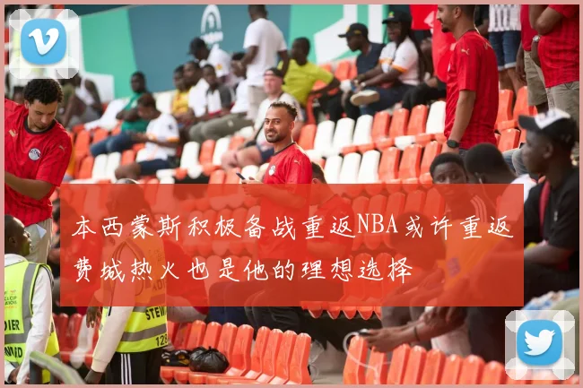 本西蒙斯积极备战重返NBA或许重返费城热火也是他的理想选择