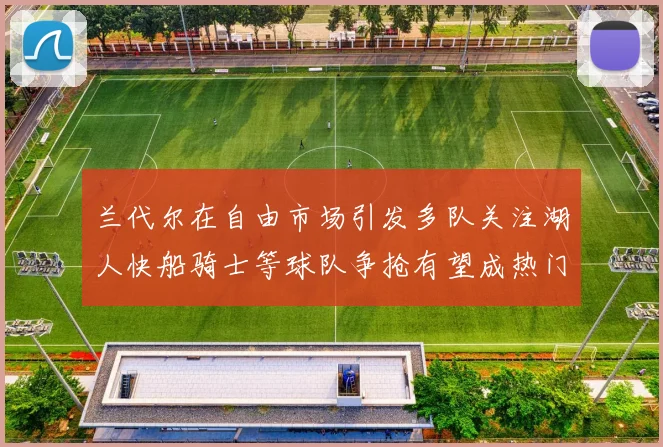 兰代尔在自由市场引发多队关注湖人快船骑士等球队争抢有望成热门球员
