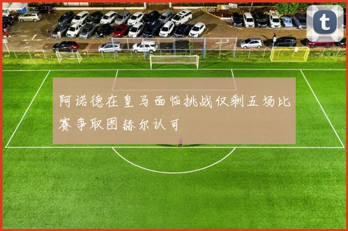 阿诺德在皇马面临挑战仅剩五场比赛争取图赫尔认可